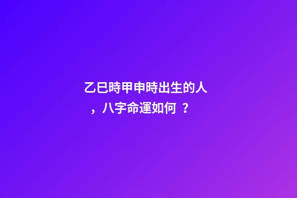 乙巳時甲申時出生的人，八字命運如何？